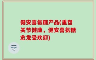 健安喜氨糖产品(重塑关节健康，健安喜氨糖愈发受欢迎)