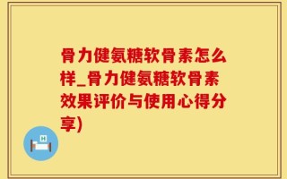 骨力健氨糖软骨素怎么样_骨力健氨糖软骨素效果评价与使用心得分享)