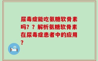 尿毒症能吃氨糖软骨素吗？？解析氨糖软骨素在尿毒症患者中的应用？