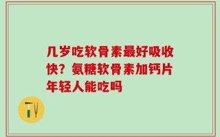 几岁吃软骨素最好吸收快？氨糖软骨素加钙片年轻人能吃吗