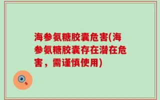 海参氨糖胶囊危害(海参氨糖胶囊存在潜在危害，需谨慎使用)