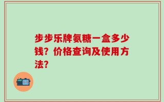 步步乐牌氨糖一盒多少钱？价格查询及使用方法？