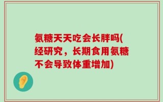 氨糖天天吃会长胖吗(经研究，长期食用氨糖不会导致体重增加)