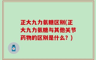 正大九力氨糖区别(正大九力氨糖与其他关节药物的区别是什么？)