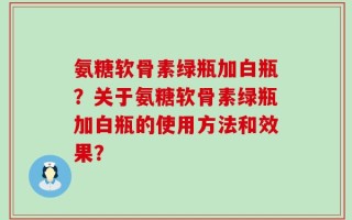 氨糖软骨素绿瓶加白瓶？关于氨糖软骨素绿瓶加白瓶的使用方法和效果？