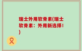 瑞士外用软骨素(瑞士软骨素：外用新选择！)