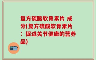 复方硫酸软骨素片 成分(复方硫酸软骨素片：促进关节健康的营养品)