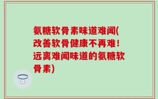 氨糖软骨素味道难闻(改善软骨健康不再难！远离难闻味道的氨糖软骨素)