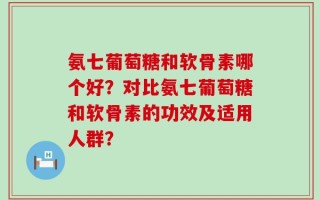 氨七葡萄糖和软骨素哪个好？对比氨七葡萄糖和软骨素的功效及适用人群？