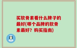 买软骨素看什么牌子的最好(哪个品牌的软骨素最好？购买指南)