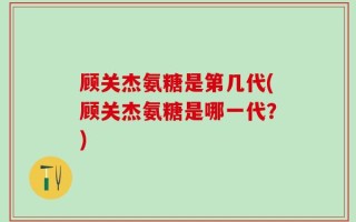 顾关杰氨糖是第几代(顾关杰氨糖是哪一代？)