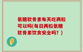 氨糖软骨素每天吃两粒可以吗(每日两粒氨糖软骨素饮食安全吗？)