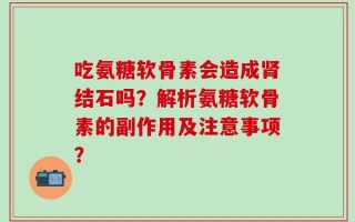 吃氨糖软骨素会造成肾结石吗？解析氨糖软骨素的副作用及注意事项？