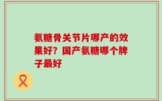 氨糖骨关节片哪产的效果好？国产氨糖哪个牌子最好
