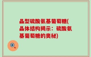 晶型硫酸氨基葡萄糖(晶体结构揭示：硫酸氨基葡萄糖的奥秘)