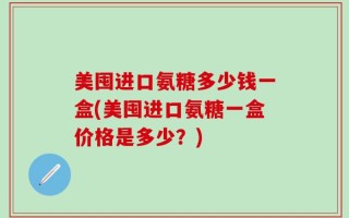 美囤进口氨糖多少钱一盒(美囤进口氨糖一盒价格是多少？)