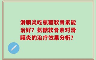 滑膜炎吃氨糖软骨素能治好？氨糖软骨素对滑膜炎的治疗效果分析？