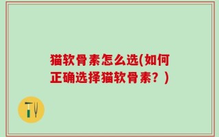 猫软骨素怎么选(如何正确选择猫软骨素？)