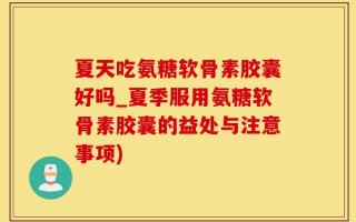 夏天吃氨糖软骨素胶囊好吗_夏季服用氨糖软骨素胶囊的益处与注意事项)
