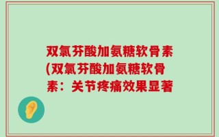 双氯芬酸加氨糖软骨素(双氯芬酸加氨糖软骨素：关节疼痛效果显著