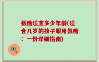 氨糖适宜多少年龄(适合几岁的孩子服用氨糖：一份详细指南)