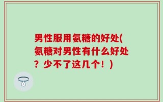 男性服用氨糖的好处(氨糖对男性有什么好处？少不了这几个！)