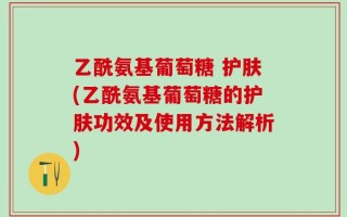 乙酰氨基葡萄糖 护肤(乙酰氨基葡萄糖的护肤功效及使用方法解析)