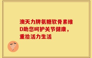 澳天力牌氨糖软骨素维D助您呵护关节健康，重拾活力生活