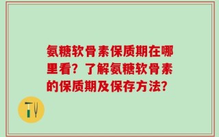 氨糖软骨素保质期在哪里看？了解氨糖软骨素的保质期及保存方法？