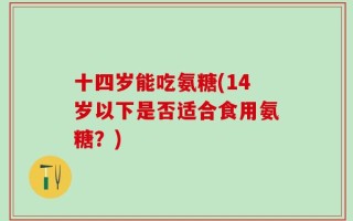 十四岁能吃氨糖(14岁以下是否适合食用氨糖？)