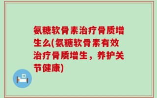 氨糖软骨素治疗骨质增生么(氨糖软骨素有效治疗骨质增生，养护关节健康)