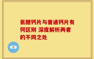 氨糖钙片与普通钙片有何区别 深度解析两者的不同之处