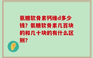 氨糖软骨素钙维d多少钱？氨糖软骨素几百块的和几十块的有什么区别？