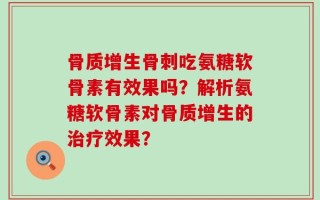 骨质增生骨刺吃氨糖软骨素有效果吗？解析氨糖软骨素对骨质增生的治疗效果？