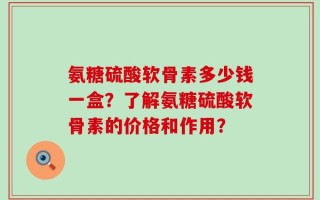 氨糖硫酸软骨素多少钱一盒？了解氨糖硫酸软骨素的价格和作用？
