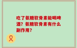 吃了氨糖软骨素能喝啤酒？氨糖软骨素有什么副作用？