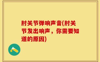 肘关节弹响声音(肘关节发出响声，你需要知道的原因)