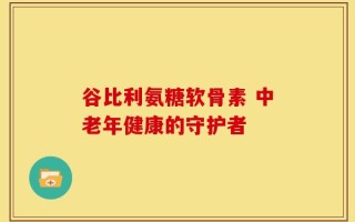 谷比利氨糖软骨素 中老年健康的守护者