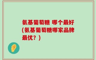 氨基葡萄糖 哪个最好(氨基葡萄糖哪家品牌最优？)