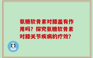 氨糖软骨素对膝盖有作用吗？探究氨糖软骨素对膝关节疾病的疗效？