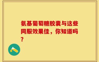 氨基葡萄糖胶囊与这些同服效果佳，你知道吗？