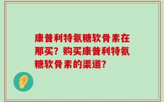康普利特氨糖软骨素在那买？购买康普利特氨糖软骨素的渠道？