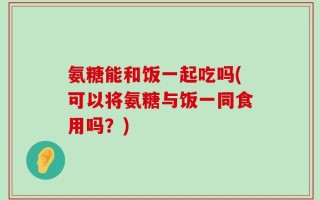 氨糖能和饭一起吃吗(可以将氨糖与饭一同食用吗？)