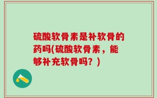 硫酸软骨素是补软骨的药吗(硫酸软骨素，能够补充软骨吗？)