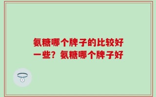 氨糖哪个牌子的比较好一些？氨糖哪个牌子好