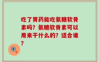 吃了胃药能吃氨糖软骨素吗？氨糖软骨素可以用来干什么的？适合谁？
