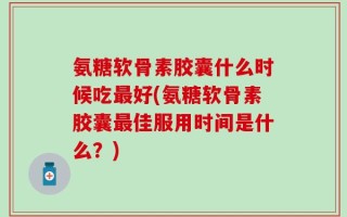 氨糖软骨素胶囊什么时候吃最好(氨糖软骨素胶囊最佳服用时间是什么？)