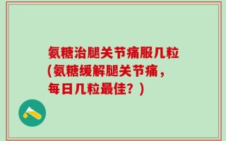 氨糖治腿关节痛服几粒(氨糖缓解腿关节痛，每日几粒最佳？)