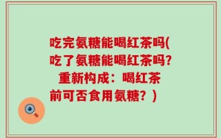 吃完氨糖能喝红茶吗(吃了氨糖能喝红茶吗？  重新构成：喝红茶前可否食用氨糖？)