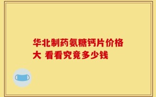华北制药氨糖钙片价格大 看看究竟多少钱